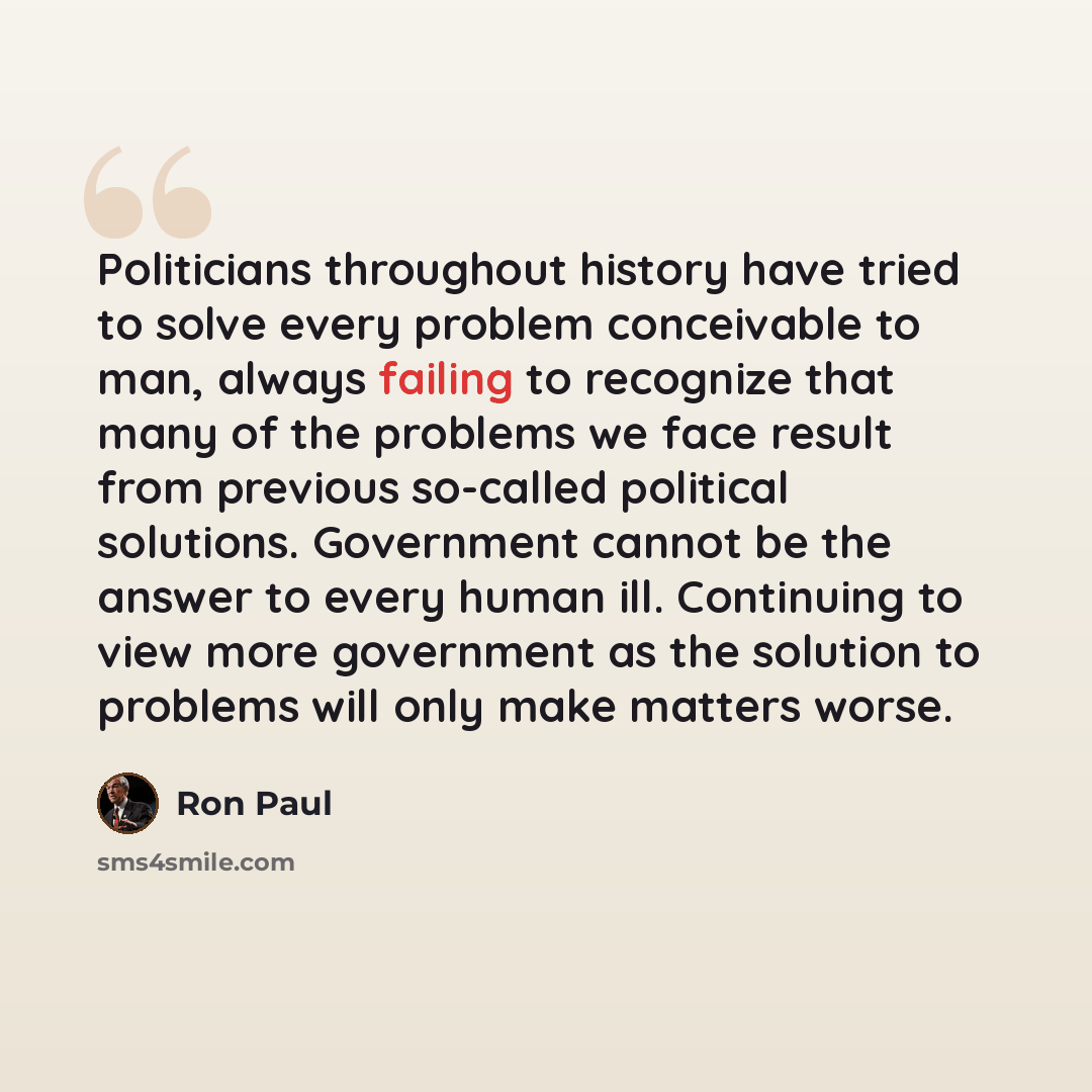 “Politicians throughout history have tried to solve every problem conceivable to man, always failing to recognize that many of the problems we face result from previous so-called political solutions. Government cannot be the answer to every human ill. Continuing to view more government as the…” quote by Ron Paul