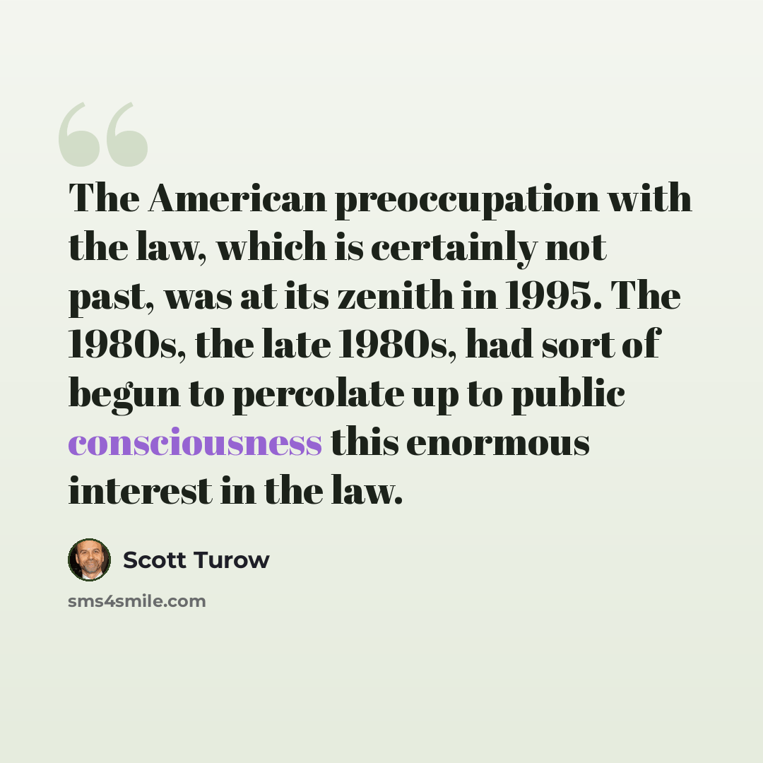 “The American preoccupation with the law, which is certainly not past, was at its zenith in 1995. The 1980s, the late 1980s, had sort of begun to percolate up to public consciousness this enormous interest in the law.” quote by Scott Turow