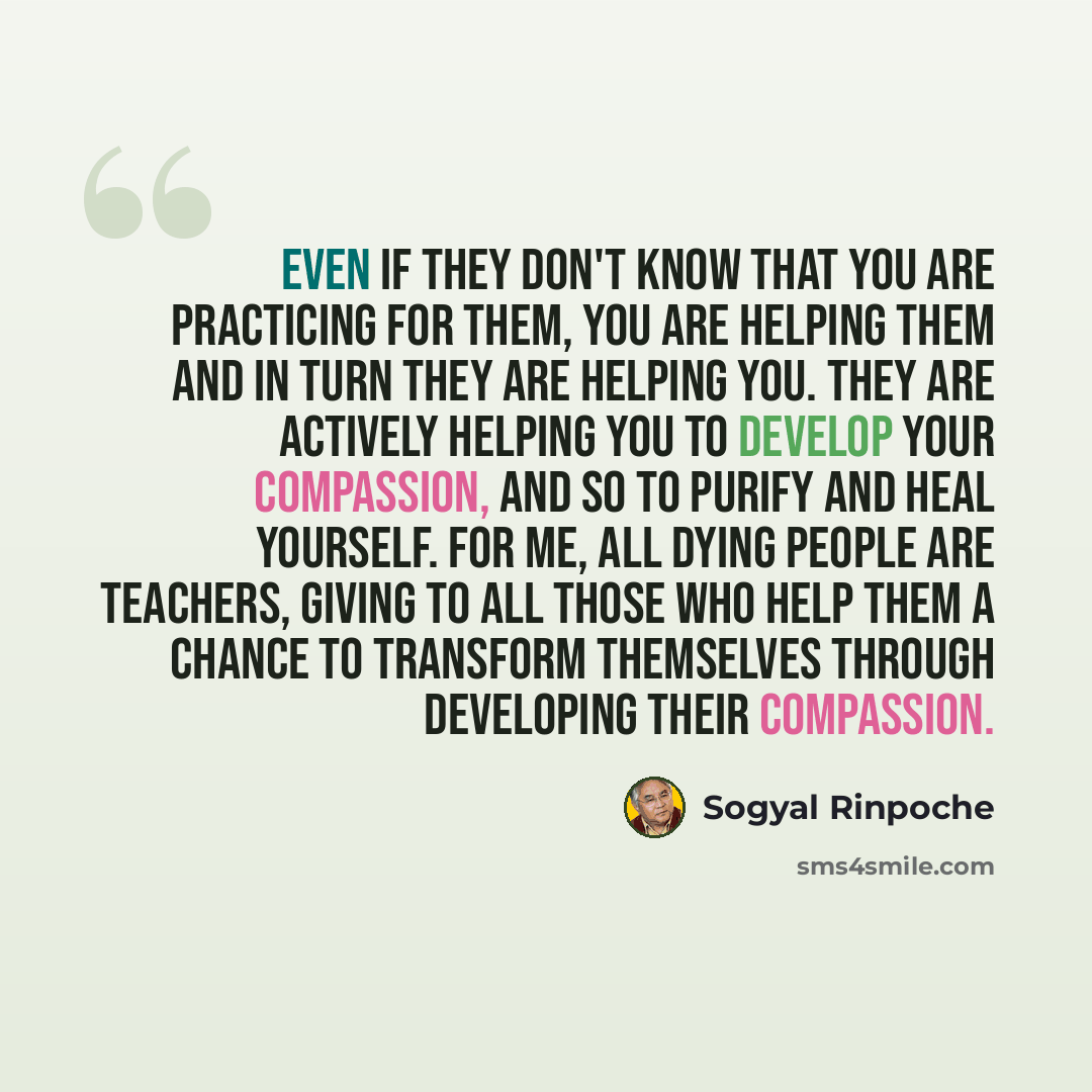 “Even if they don't know that you are practicing for them, you are helping them and in turn they are helping you. They are actively helping you to develop your compassion, and so to purify and heal yourself. For me, all dying people are teachers, giving to all those who help them a chance to…” quote by Sogyal Rinpoche