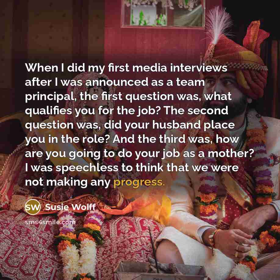 “When I did my first media interviews after I was announced as a team principal, the first question was, what qualifies you for the job? The second question was, did your husband place you in the role? And the third was, how are you going to do your job as a mother? I was speechless to think that…” quote by Susie Wolff