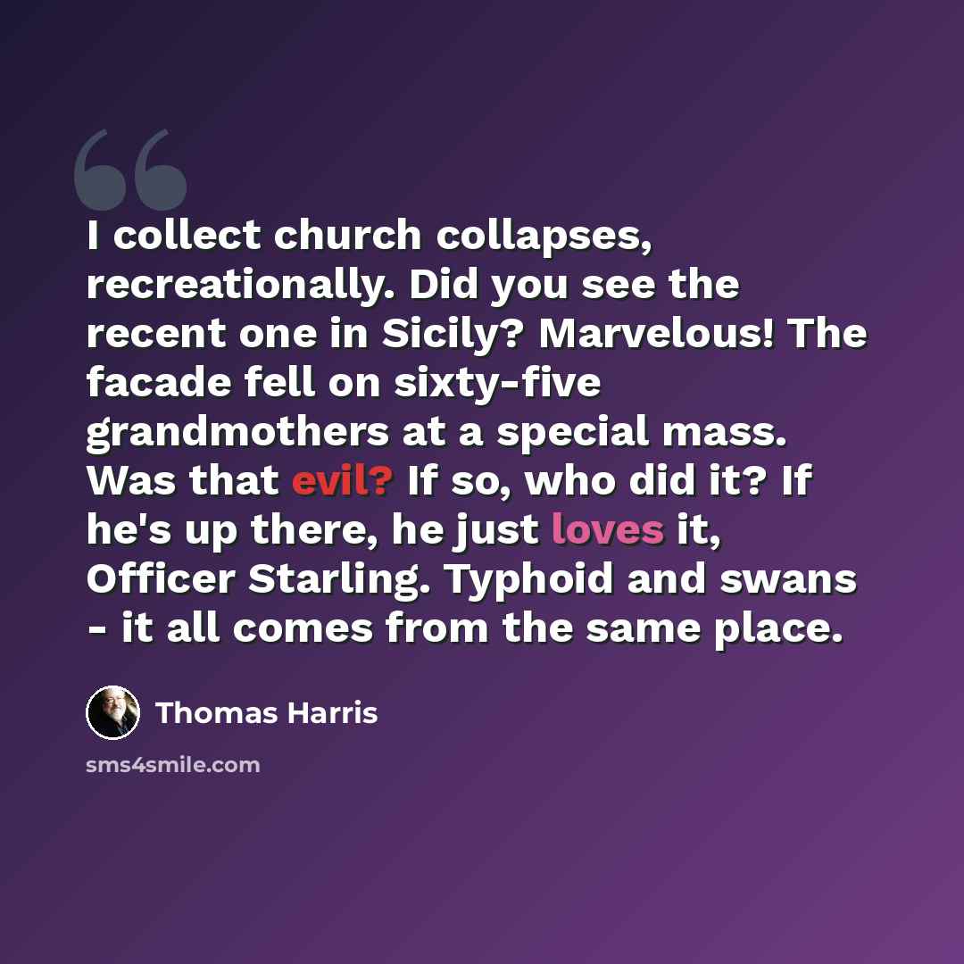 “I collect church collapses, recreationally. Did you see the recent one in Sicily? Marvelous! The facade fell on sixty-five grandmothers at a special mass. Was that evil? If so, who did it? If he's up there, he just loves it, Officer Starling. Typhoid and swans - it all comes from the same place.” quote by Thomas Harris