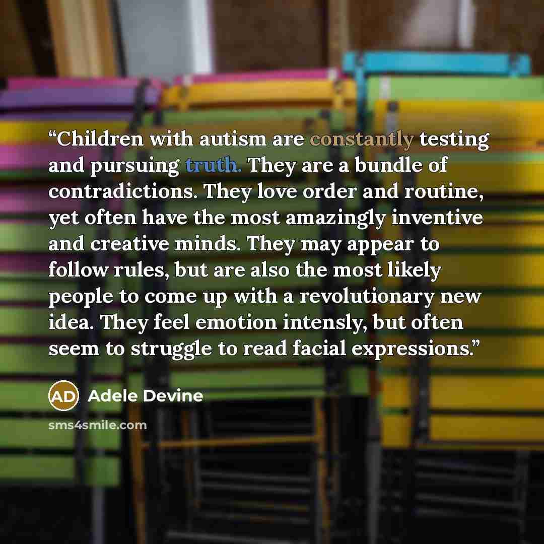“Children with autism are constantly testing and pursuing truth. They are a bundle of contradictions. They love order and routine, yet often have the most amazingly inventive and creative minds. They may appear to follow rules, but are also the most likely people to come up with a revolutionary new…” quote by Adele Devine