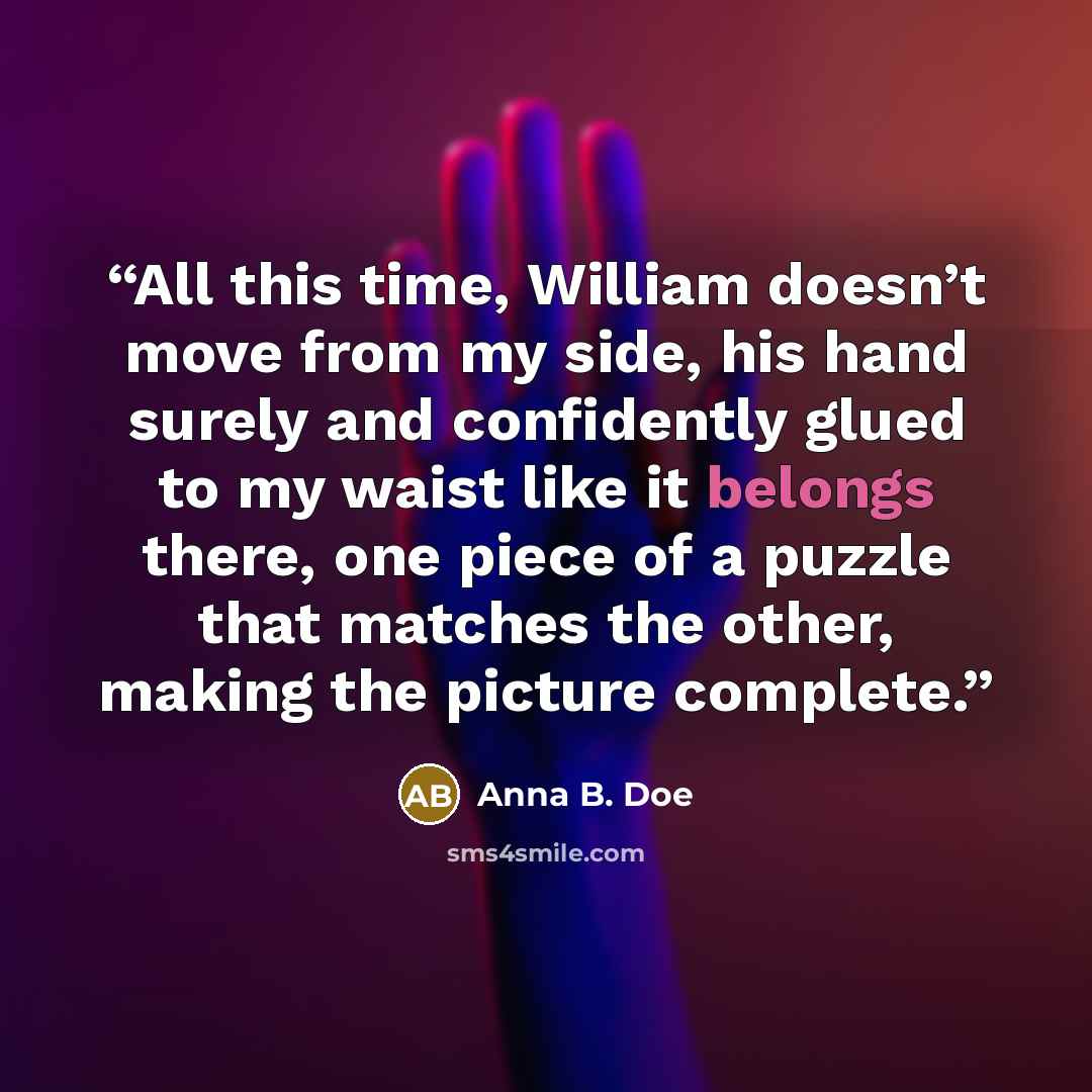 “All this time, William doesn’t move from my side, his hand surely and confidently glued to my waist like it belongs there, one piece of a puzzle that matches the other, making the picture complete.” quote by Anna B. Doe
