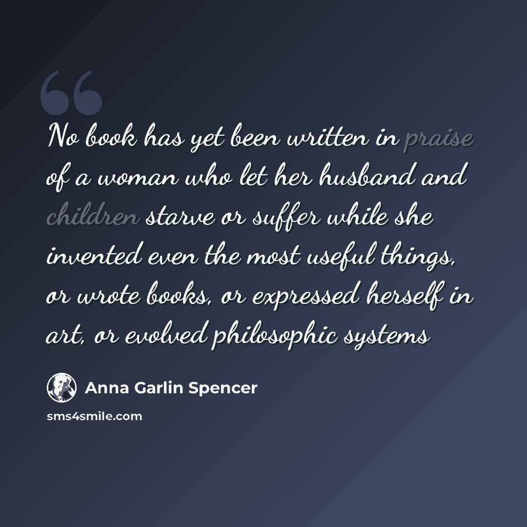 “No book has yet been written in praise of a woman who let her husband and children starve or suffer while she invented even the most useful things, or wrote books, or expressed herself in art, or evolved philosophic systems” quote by Anna Garlin Spencer