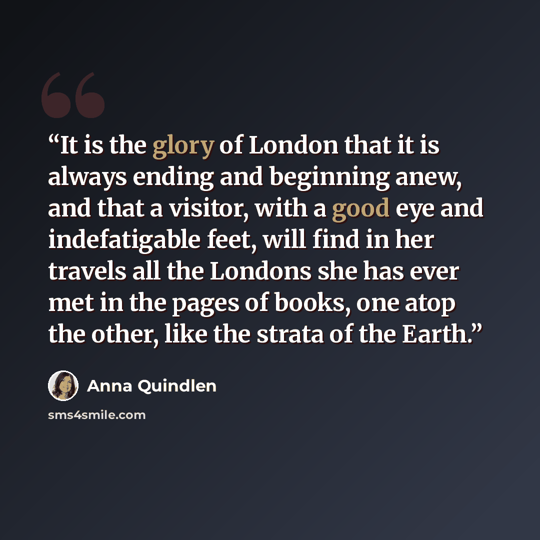 “It is the glory of London that it is always ending and beginning anew, and that a visitor, with a good eye and indefatigable feet, will find in her travels all the Londons she has ever met in the pages of books, one atop the other, like the strata of the Earth.” quote by Anna Quindlen