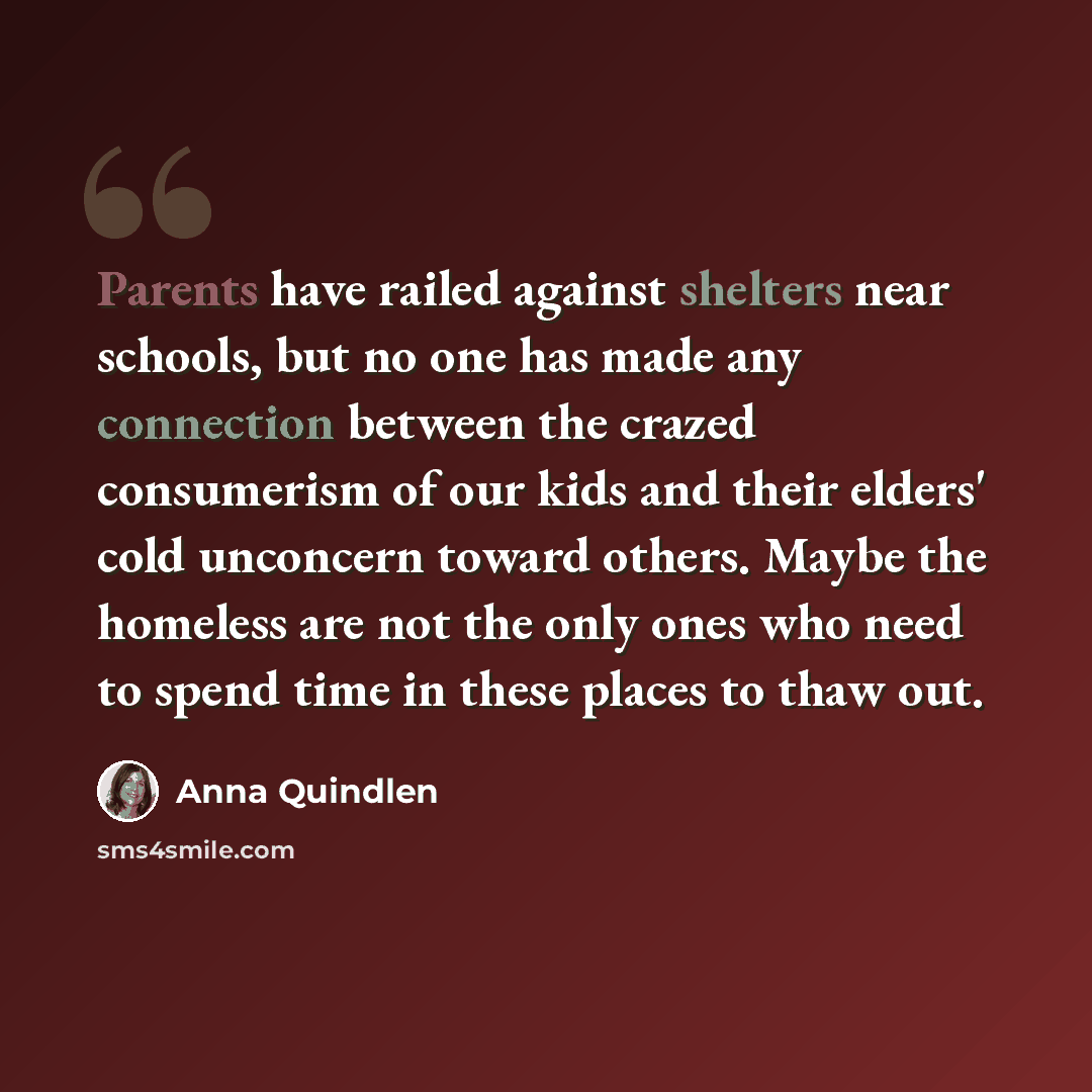 “Parents have railed against shelters near schools, but no one has made any connection between the crazed consumerism of our kids and their elders' cold unconcern toward others. Maybe the homeless are not the only ones who need to spend time in these places to thaw out.” quote by Anna Quindlen
