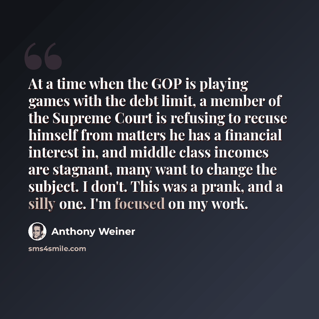 “At a time when the GOP is playing games with the debt limit, a member of the Supreme Court is refusing to recuse himself from matters he has a financial interest in, and middle class incomes are stagnant, many want to change the subject. I don't. This was a prank, and a silly one. I'm focused on…” quote by Anthony Weiner