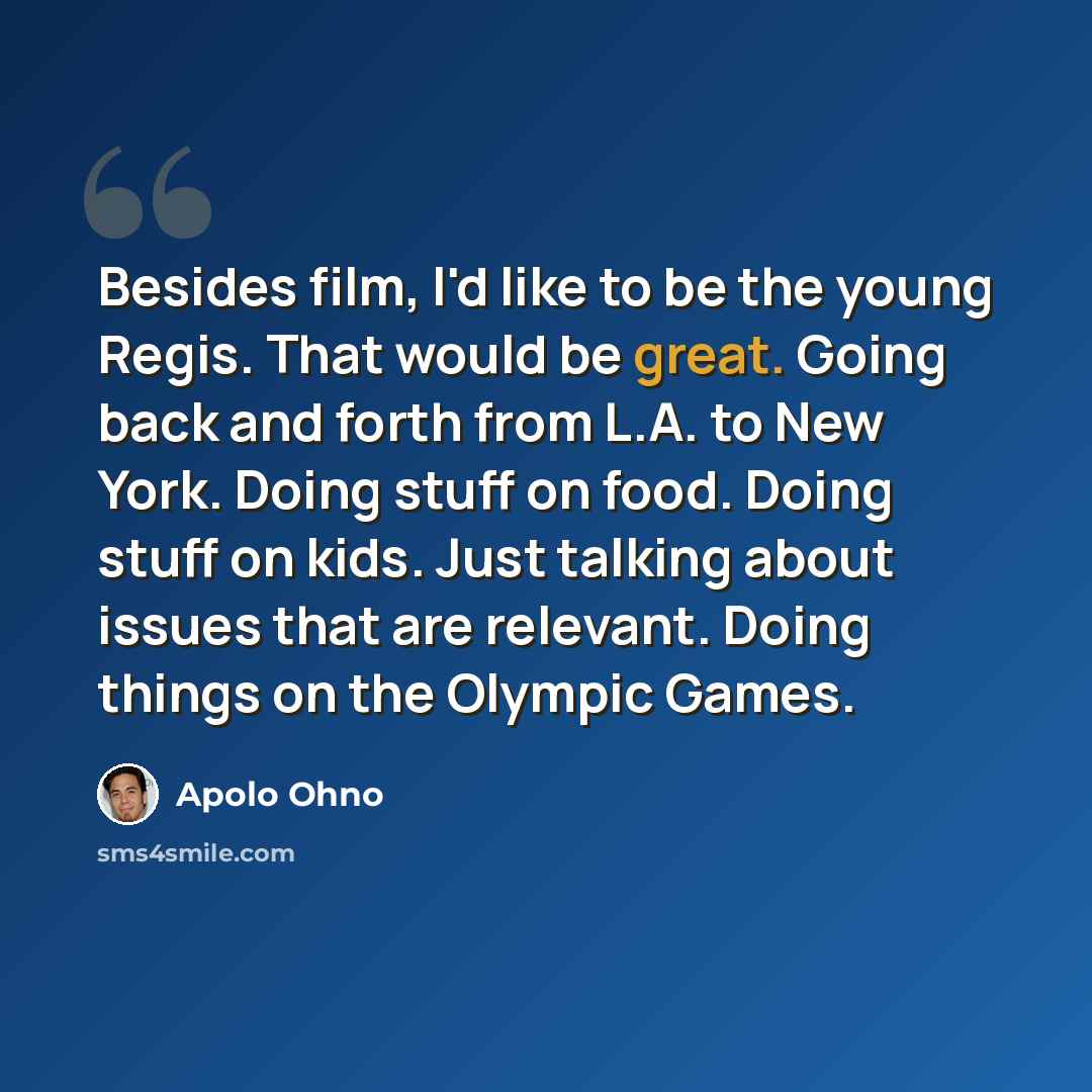 “Besides film, I'd like to be the young Regis. That would be great. Going back and forth from L.A. to New York. Doing stuff on food. Doing stuff on kids. Just talking about issues that are relevant. Doing things on the Olympic Games.” quote by Apolo Ohno