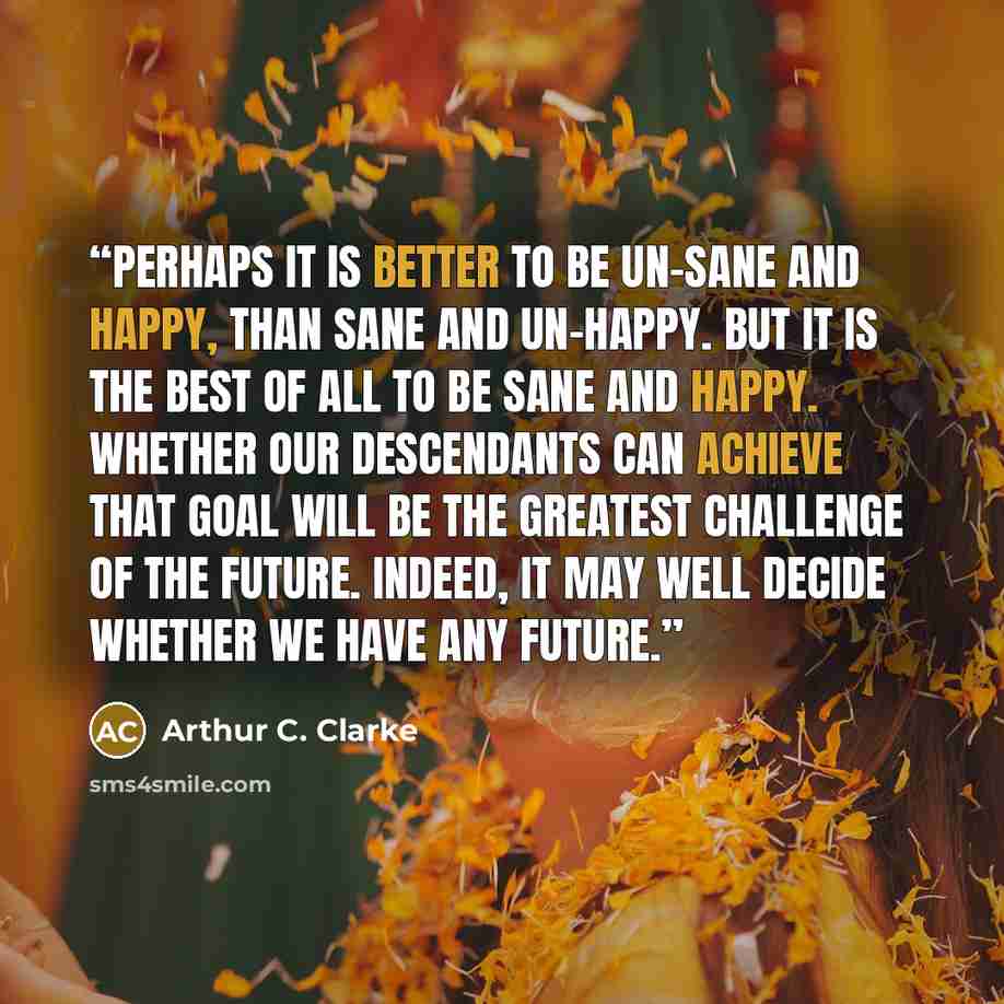 “Perhaps it is better to be un-sane and happy, than sane and un-happy. But it is the best of all to be sane and happy. Whether our descendants can achieve that goal will be the greatest challenge of the future. Indeed, it may well decide whether we have any future.” quote by Arthur C. Clarke
