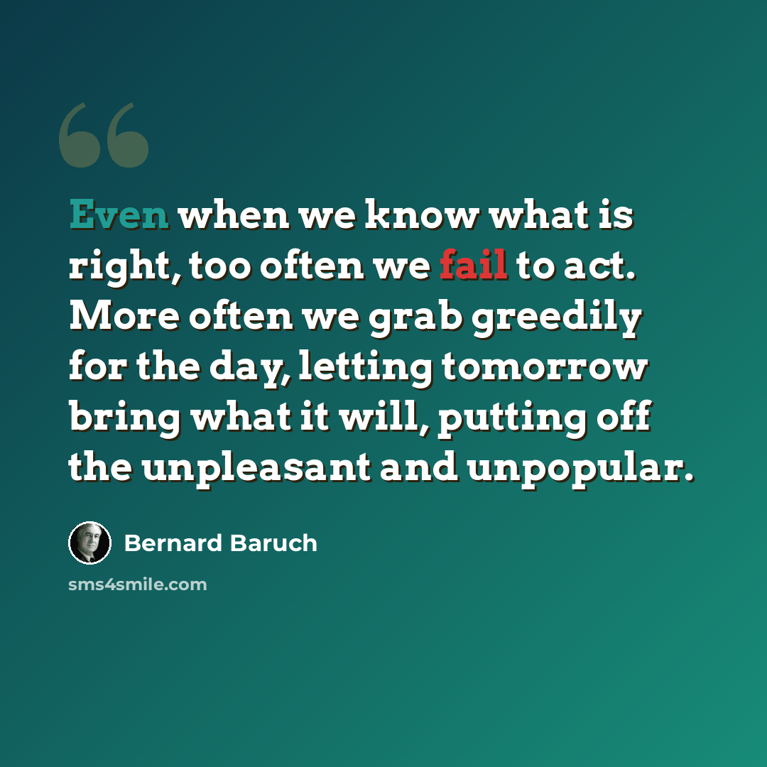 “Even when we know what is right, too often we fail to act. More often we grab greedily for the day, letting tomorrow bring what it will, putting off the unpleasant and unpopular.” quote by Bernard Baruch