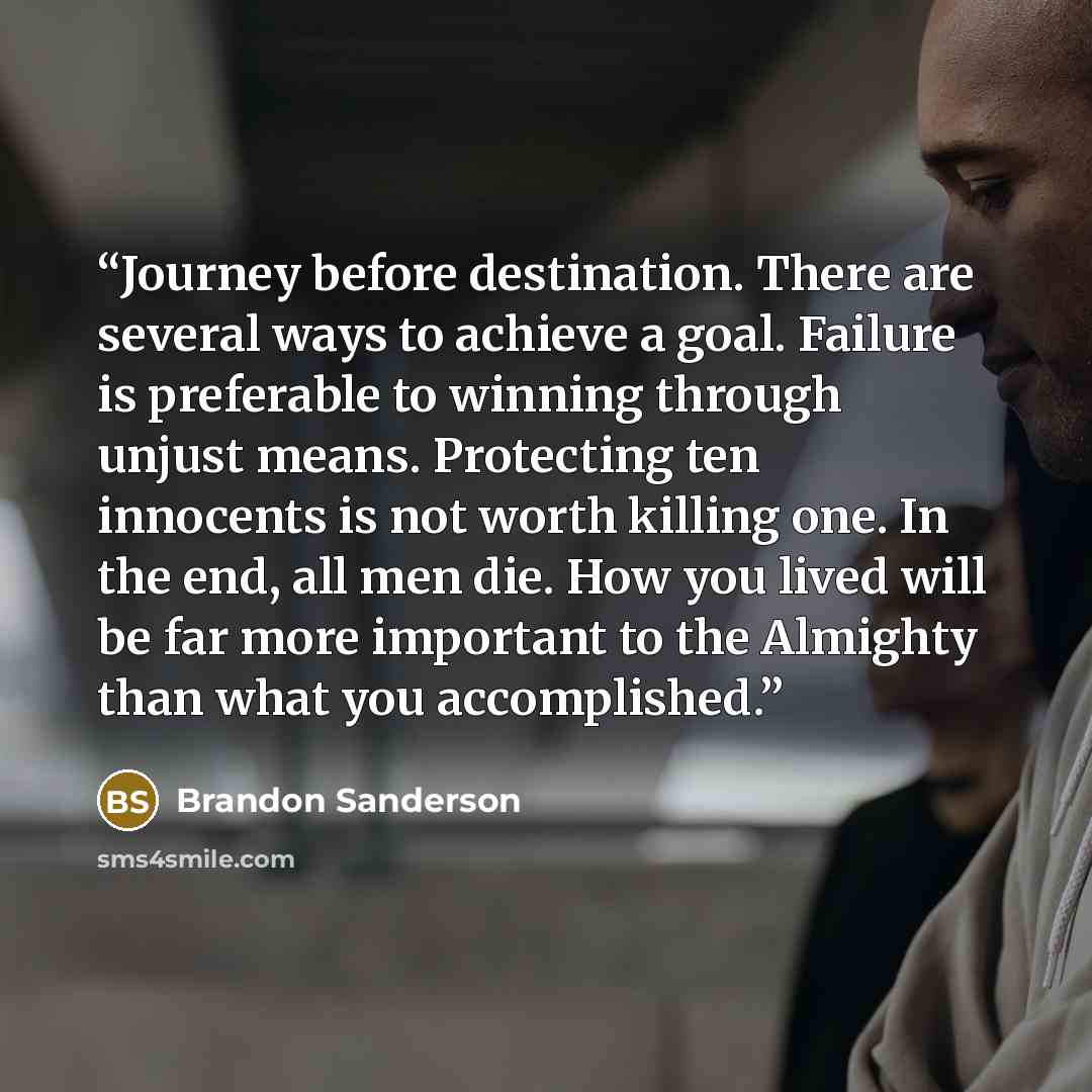 “Journey before destination. There are several ways to achieve a goal. Failure is preferable to winning through unjust means. Protecting ten innocents is not worth killing one. In the end, all men die. How you lived will be far more important to the Almighty than what you accomplished.” quote by Brandon Sanderson