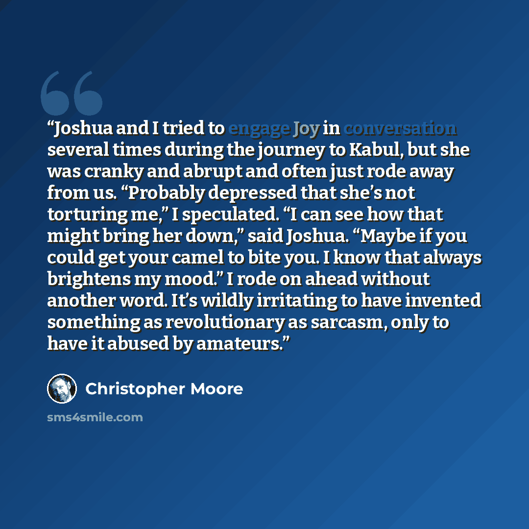 “Joshua and I tried to engage Joy in conversation several times during the journey to Kabul, but she was cranky and abrupt and often just rode away from us. “Probably depressed that she’s not torturing me,” I speculated. “I can see how that might bring her down,” said Joshua. “Maybe if you could…” quote by Christopher Moore