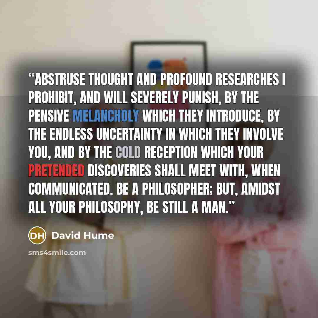 “Abstruse thought and profound researches I prohibit, and will severely punish, by the pensive melancholy which they introduce, by the endless uncertainty in which they involve you, and by the cold reception which your pretended discoveries shall meet with, when communicated. Be a philosopher; but…” quote by David Hume