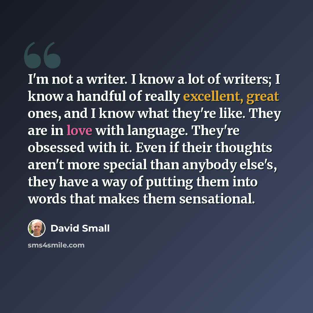 “I'm not a writer. I know a lot of writers; I know a handful of really excellent, great ones, and I know what they're like. They are in love with language. They're obsessed with it. Even if their thoughts aren't more special than anybody else's, they have a way of putting them into words that makes…” quote by David Small