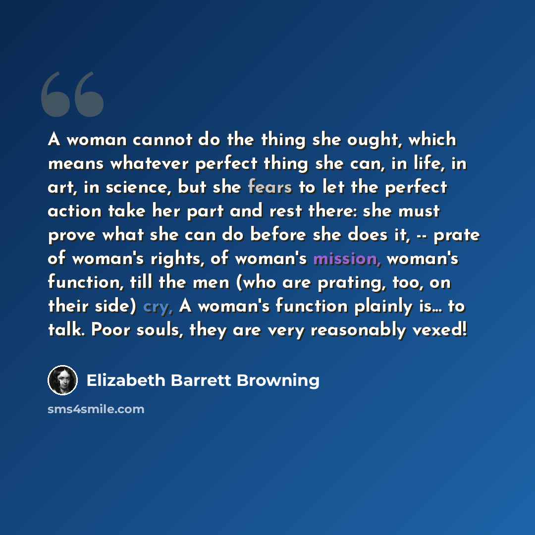 “A woman cannot do the thing she ought, which means whatever perfect thing she can, in life, in art, in science, but she fears to let the perfect action take her part and rest there: she must prove what she can do before she does it, -- prate of woman's rights, of woman's mission, woman's function…” quote by Elizabeth Barrett Browning