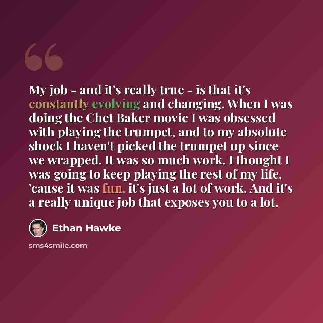 “My job - and it's really true - is that it's constantly evolving and changing. When I was doing the Chet Baker movie I was obsessed with playing the trumpet, and to my absolute shock I haven't picked the trumpet up since we wrapped. It was so much work. I thought I was going to keep playing the…” quote by Ethan Hawke