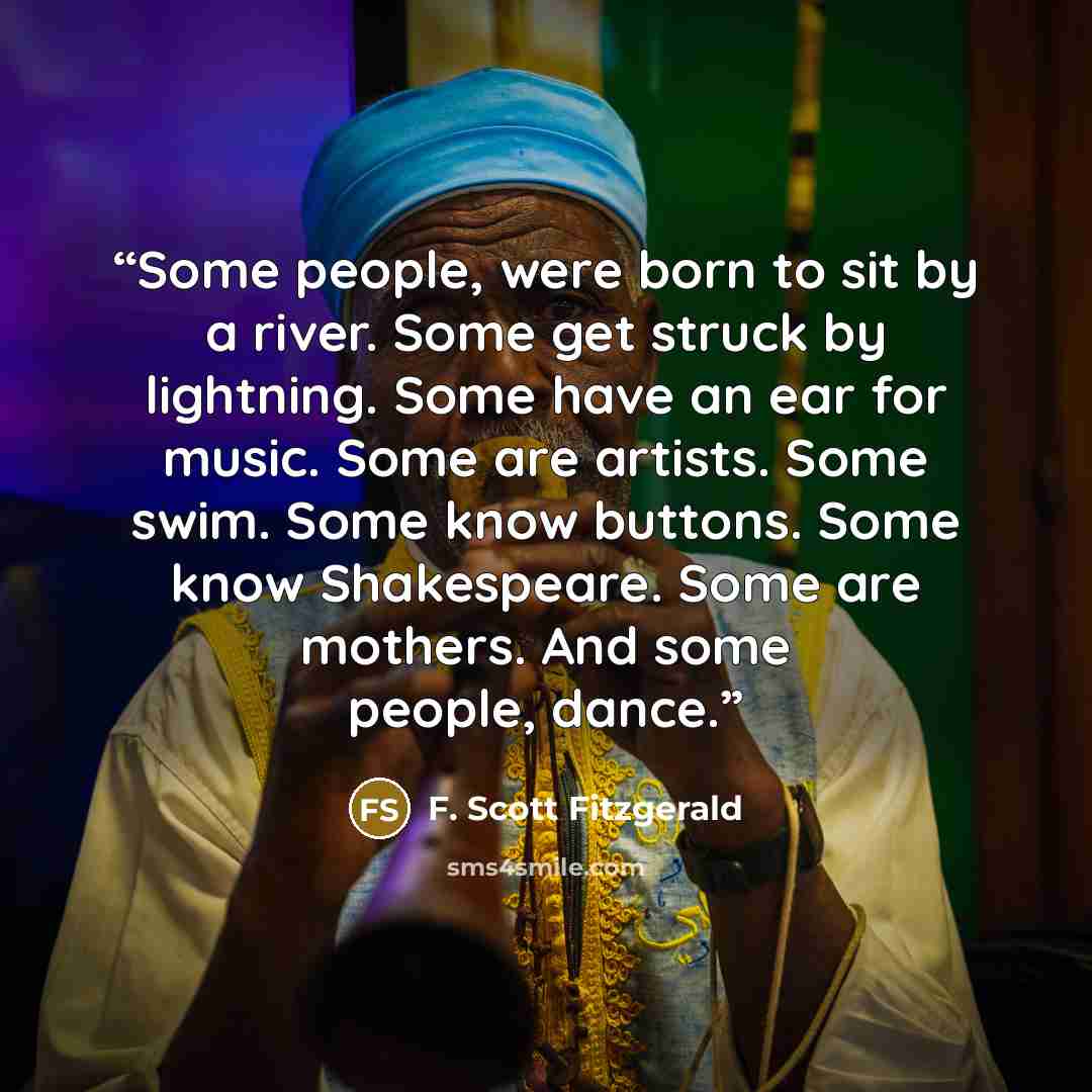 “Some people, were born to sit by a river. Some get struck by lightning. Some have an ear for music. Some are artists. Some swim. Some know buttons. Some know Shakespeare. Some are mothers. And some people, dance.” quote by F. Scott Fitzgerald