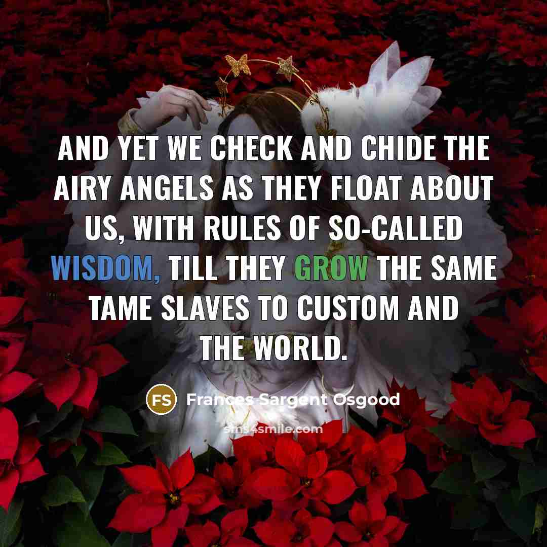 “And yet we check and chide The airy angels as they float about us, With rules of so-called wisdom, till they grow The same tame slaves to custom and the world.” quote by Frances Sargent Osgood