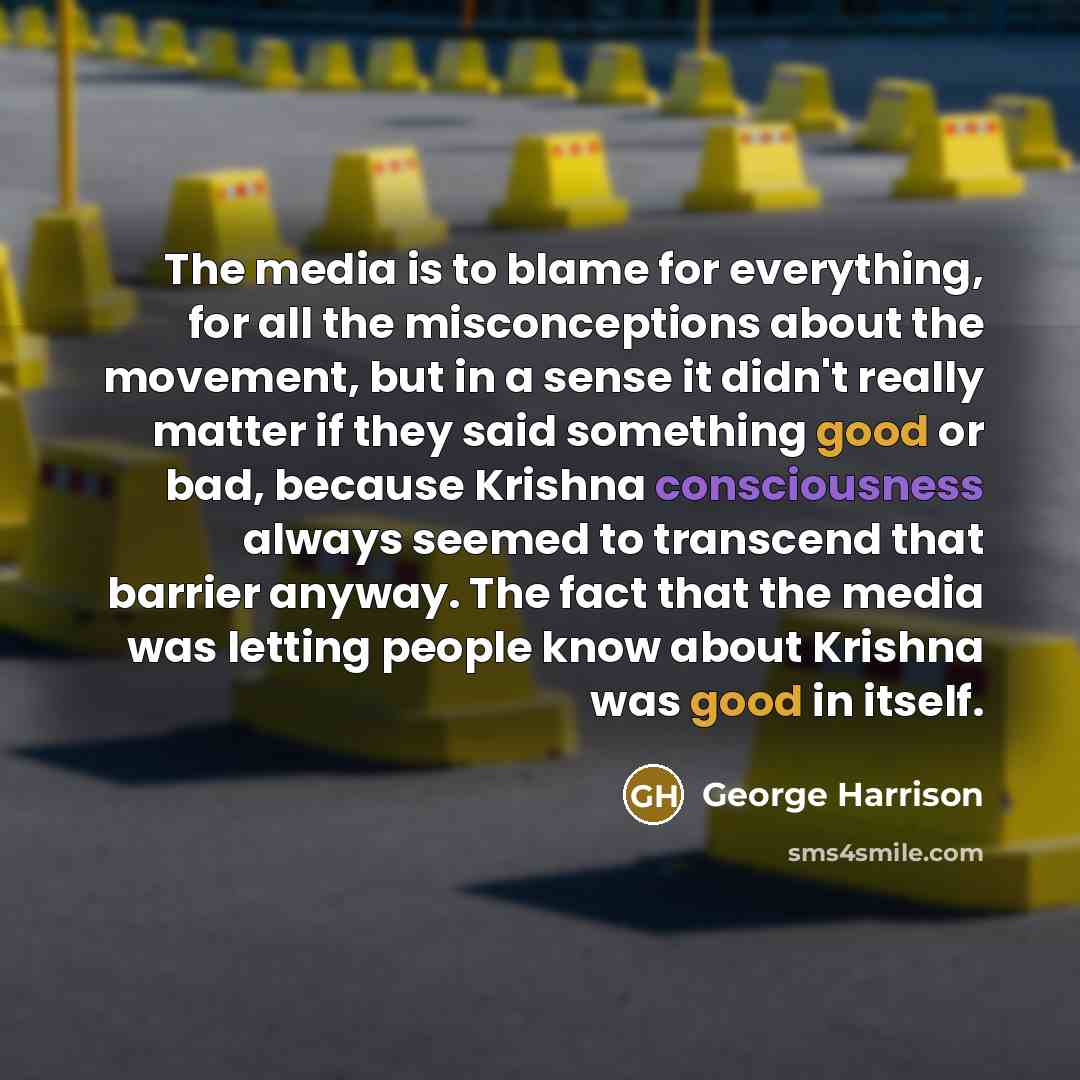 “The media is to blame for everything, for all the misconceptions about the movement, but in a sense it didn't really matter if they said something good or bad, because Krishna consciousness always seemed to transcend that barrier anyway. The fact that the media was letting people know about…” quote by George Harrison