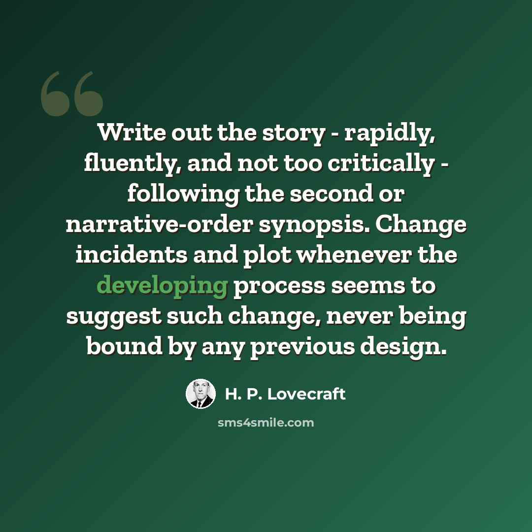 “Write out the story - rapidly, fluently, and not too critically - following the second or narrative-order synopsis. Change incidents and plot whenever the developing process seems to suggest such change, never being bound by any previous design.” quote by H. P. Lovecraft