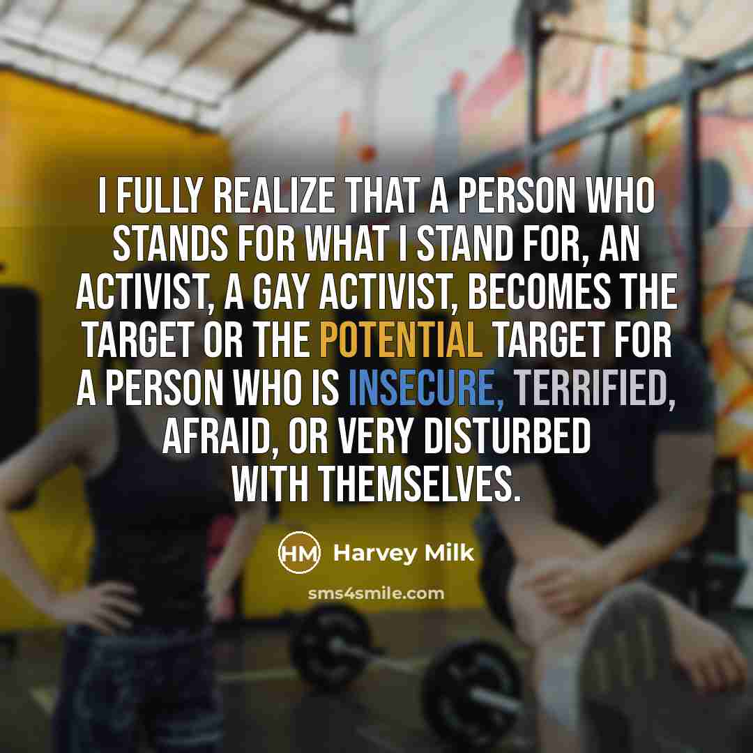 “I fully realize that a person who stands for what I stand for, an activist, a gay activist, becomes the target or the potential target for a person who is insecure, terrified, afraid, or very disturbed with themselves.” quote by Harvey Milk