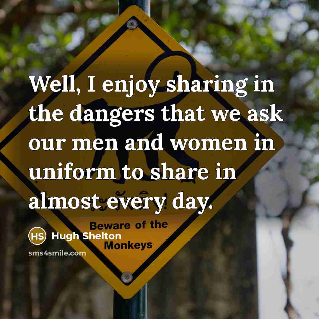 “Well, I enjoy sharing in the dangers that we ask our men and women in uniform to share in almost every day.” quote by Hugh Shelton