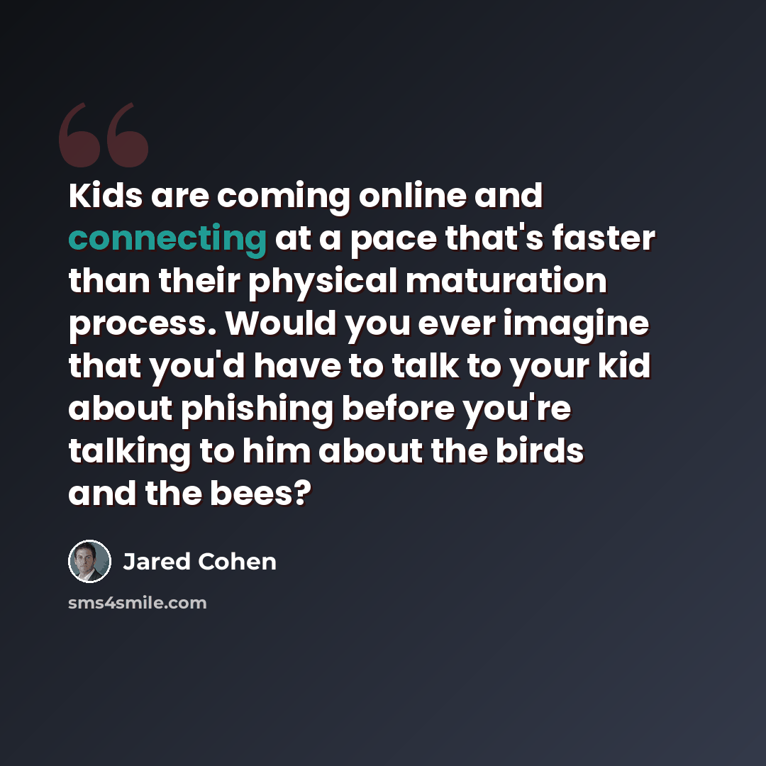 “Kids are coming online and connecting at a pace that's faster than their physical maturation process. Would you ever imagine that you'd have to talk to your kid about phishing before you're talking to him about the birds and the bees?” quote by Jared Cohen