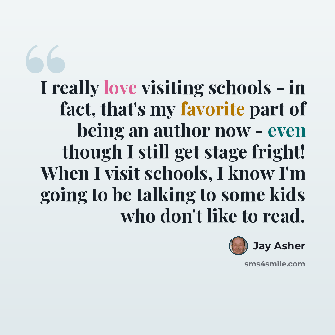 “I really love visiting schools - in fact, that's my favorite part of being an author now - even though I still get stage fright! When I visit schools, I know I'm going to be talking to some kids who don't like to read.” quote by Jay Asher