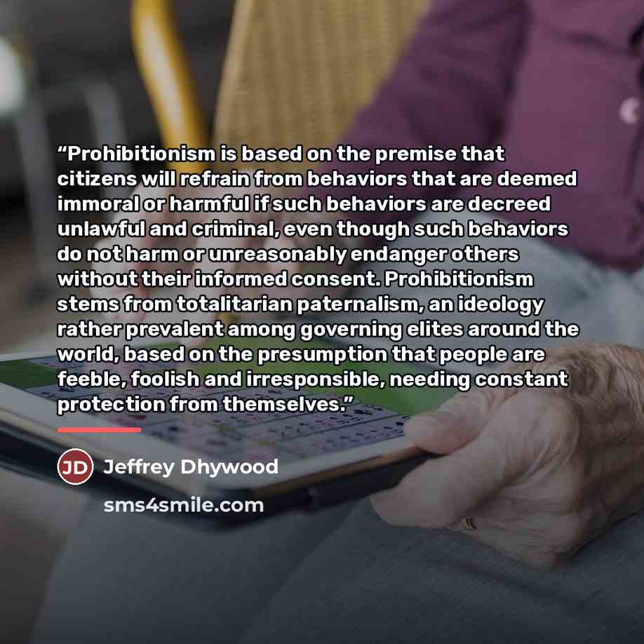 “Prohibitionism is based on the premise that citizens will refrain from behaviors that are deemed immoral or harmful if such behaviors are decreed unlawful and criminal, even though such behaviors do not harm or unreasonably endanger others without their informed consent. Prohibitionism stems from…” quote by Jeffrey Dhywood