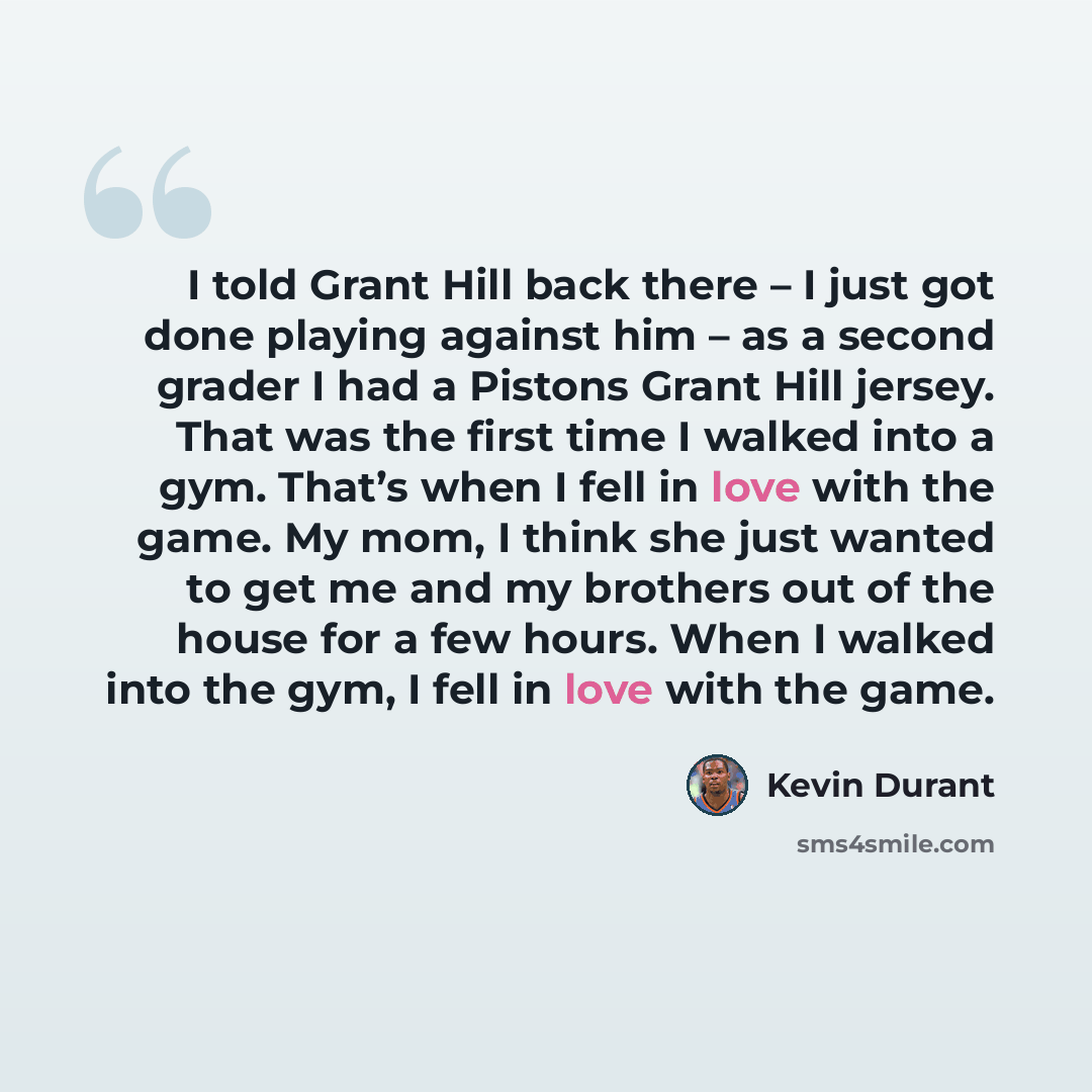 “I told Grant Hill back there – I just got done playing against him – as a second grader I had a Pistons Grant Hill jersey. That was the first time I walked into a gym. That’s when I fell in love with the game. My mom, I think she just wanted to get me and my brothers out of the house for a few…” quote by Kevin Durant