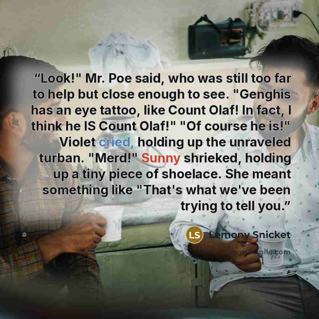 “Look!" Mr. Poe said, who was still too far to help but close enough to see. "Genghis has an eye tattoo, like Count Olaf! In fact, I think he IS Count Olaf!" "Of course he is!" Violet cried, holding up the unraveled turban. "Merd!" Sunny shrieked, holding up a tiny piece of shoelace. She meant…” quote by Lemony Snicket
