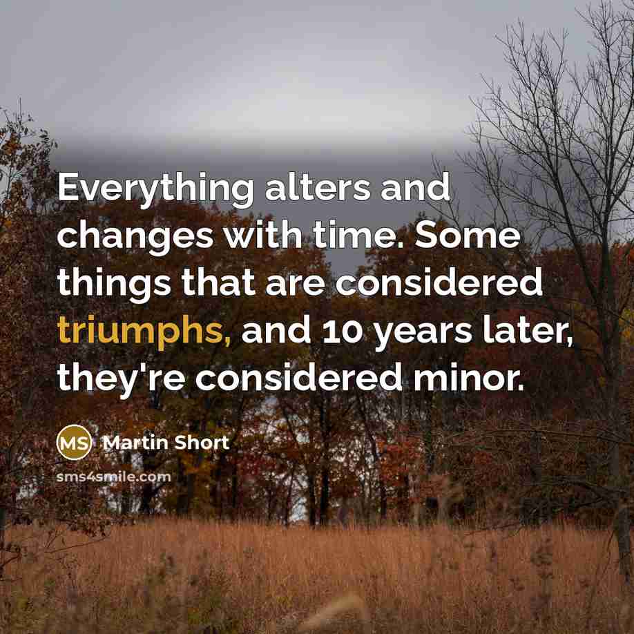 “Everything alters and changes with time. Some things that are considered triumphs, and 10 years later, they're considered minor.” quote by Martin Short