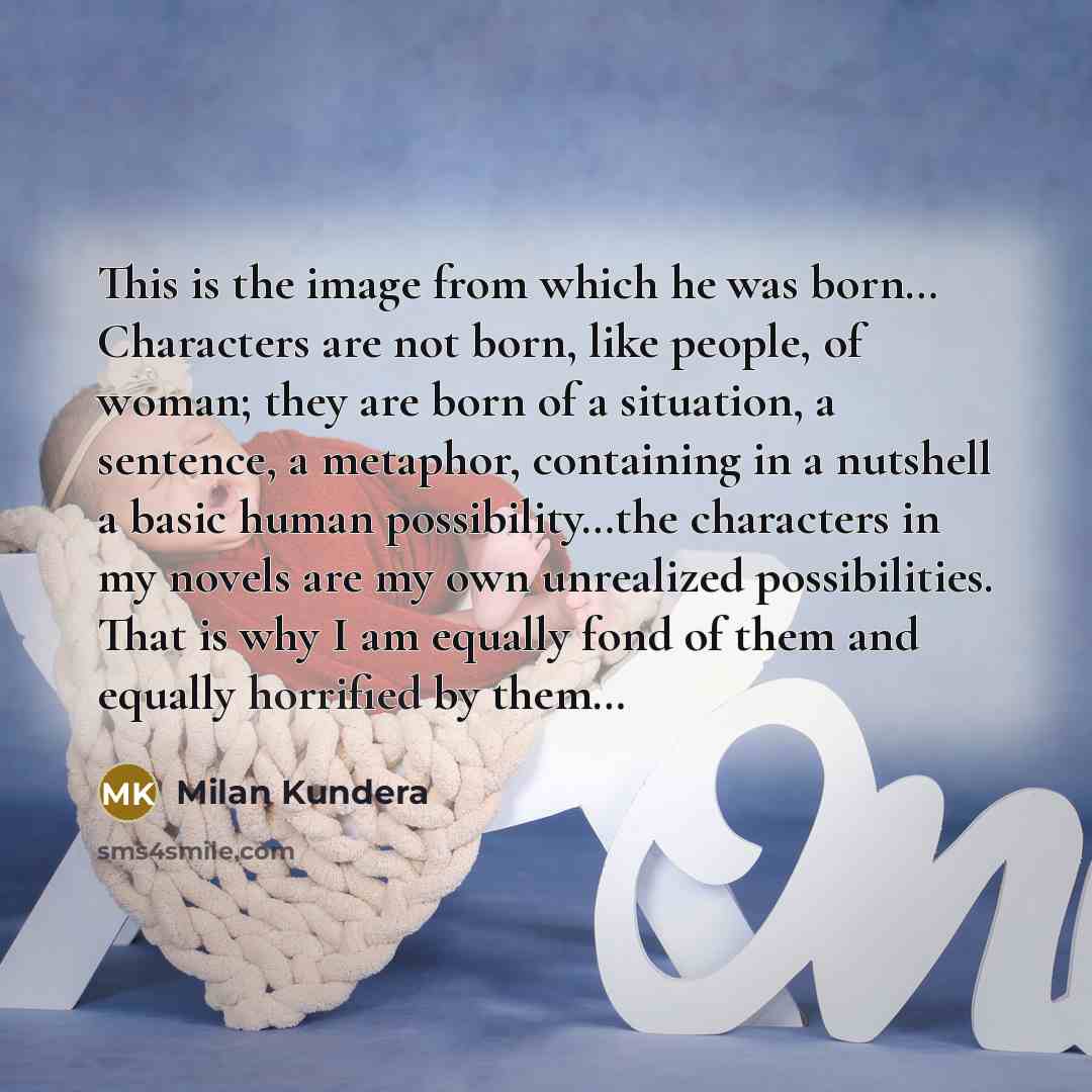 “This is the image from which he was born… Characters are not born, like people, of woman; they are born of a situation, a sentence, a metaphor, containing in a nutshell a basic human possibility…the characters in my novels are my own unrealized possibilities. That is why I am equally fond of them…” quote by Milan Kundera