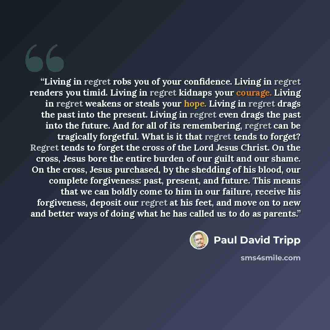 “Living in regret robs you of your confidence. Living in regret renders you timid. Living in regret kidnaps your courage. Living in regret weakens or steals your hope. Living in regret drags the past into the present. Living in regret even drags the past into the future. And for all of its…” quote by Paul David Tripp
