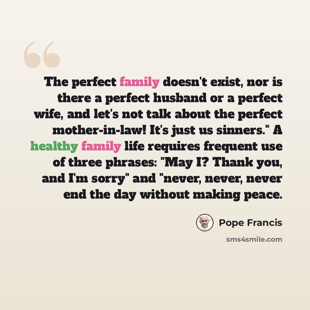 “The perfect family doesn't exist, nor is there a perfect husband or a perfect wife, and let's not talk about the perfect mother-in-law! It's just us sinners." A healthy family life requires frequent use of three phrases: "May I? Thank you, and I'm sorry" and "never, never, never end the day…” quote by Pope Francis