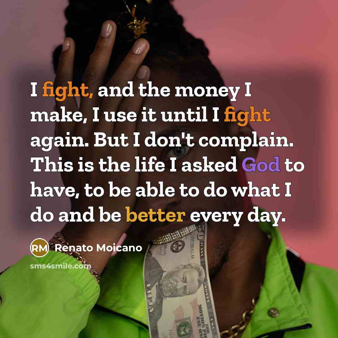 “I fight, and the money I make, I use it until I fight again. But I don't complain. This is the life I asked God to have, to be able to do what I do and be better every day.” quote by Renato Moicano