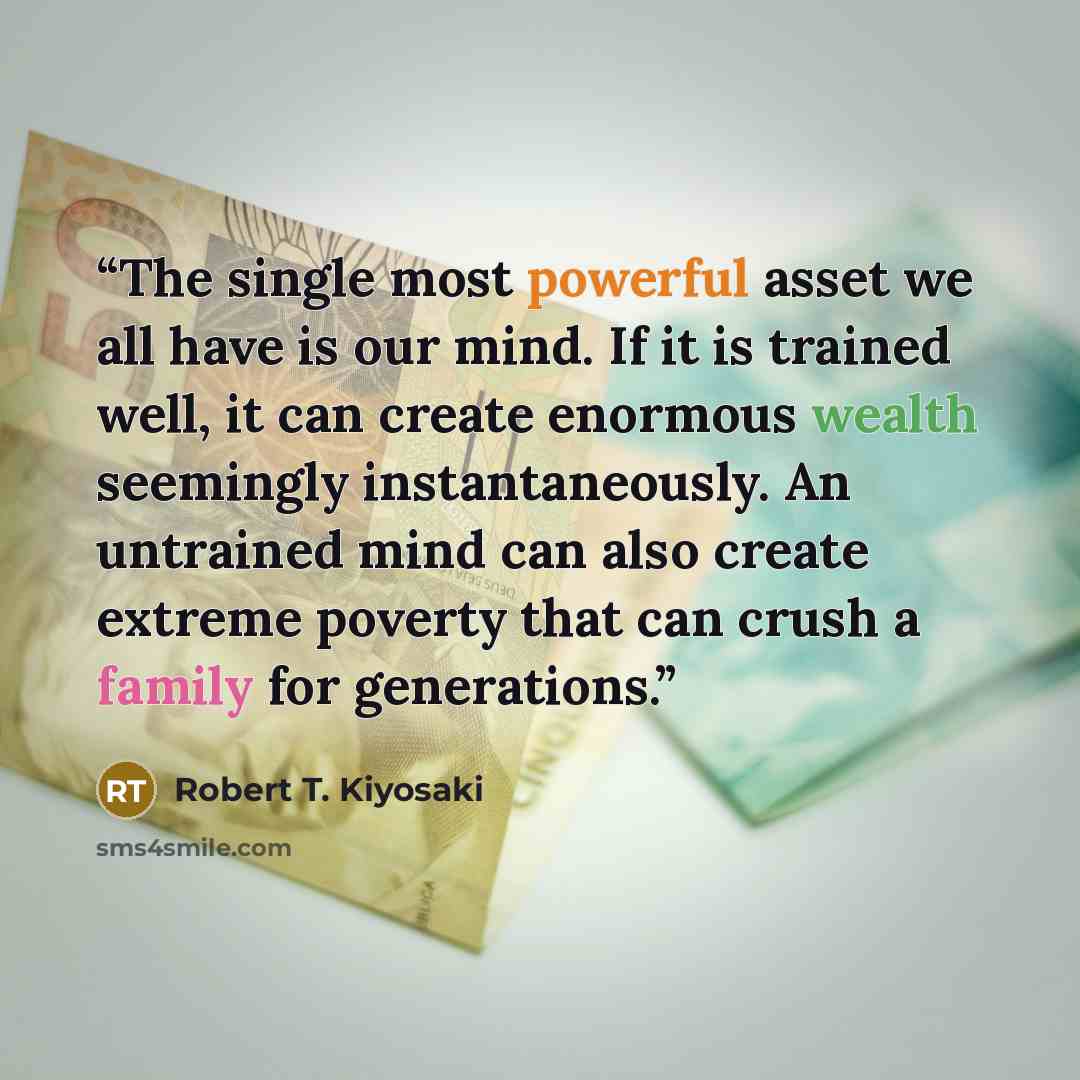 “The single most powerful asset we all have is our mind. If it is trained well, it can create enormous wealth seemingly instantaneously. An untrained mind can also create extreme poverty that can crush a family for generations.” quote by Robert T. Kiyosaki