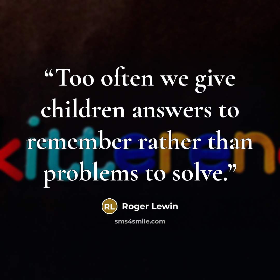 “Too often we give children answers to remember rather than problems to solve.” quote by Roger Lewin