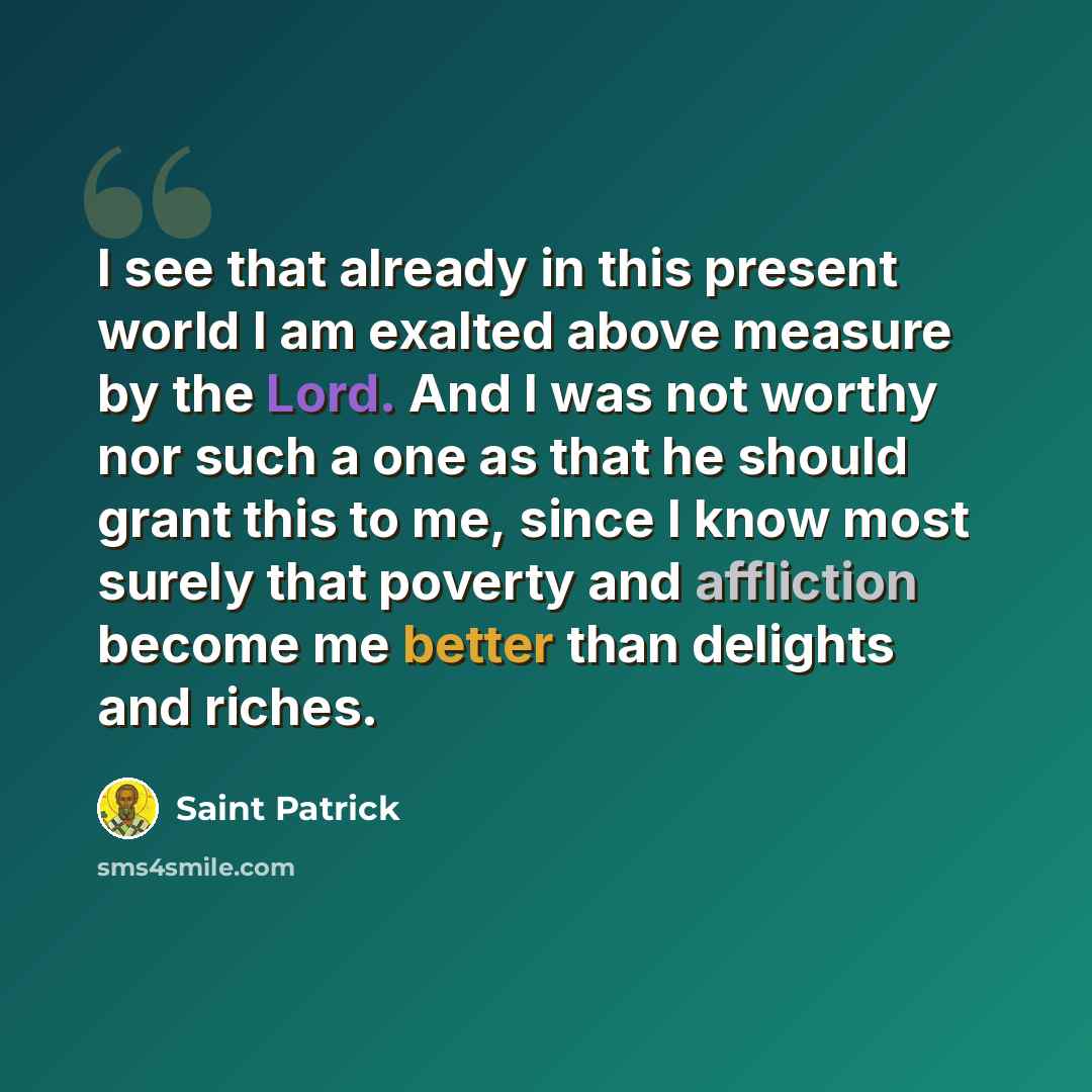 “I see that already in this present world I am exalted above measure by the Lord. And I was not worthy nor such a one as that he should grant this to me, since I know most surely that poverty and affliction become me better than delights and riches.” quote by Saint Patrick