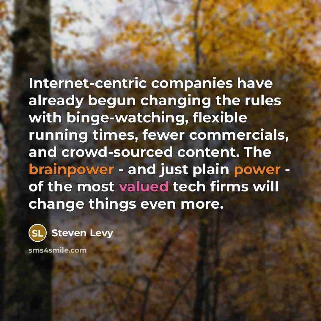 “Internet-centric companies have already begun changing the rules with binge-watching, flexible running times, fewer commercials, and crowd-sourced content. The brainpower - and just plain power - of the most valued tech firms will change things even more.” quote by Steven Levy