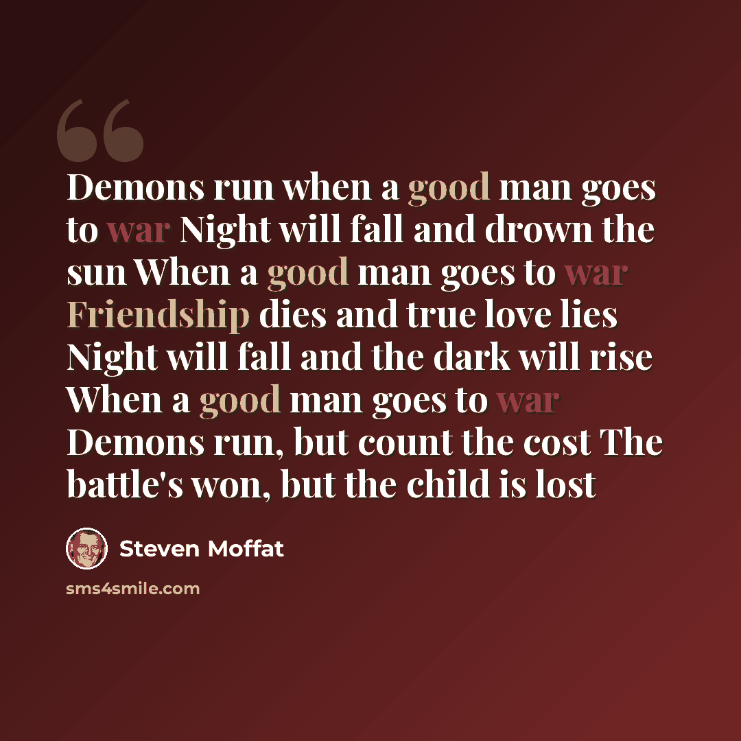 “Demons run when a good man goes to war Night will fall and drown the sun When a good man goes to war Friendship dies and true love lies Night will fall and the dark will rise When a good man goes to war Demons run, but count the cost The battle's won, but the child is lost” quote by Steven Moffat