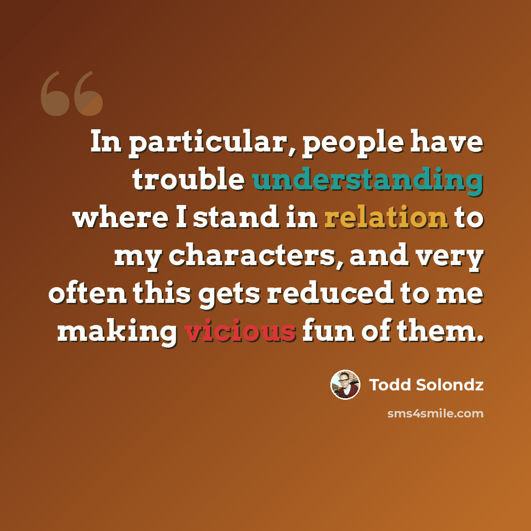 “In particular, people have trouble understanding where I stand in relation to my characters, and very often this gets reduced to me making vicious fun of them.” quote by Todd Solondz