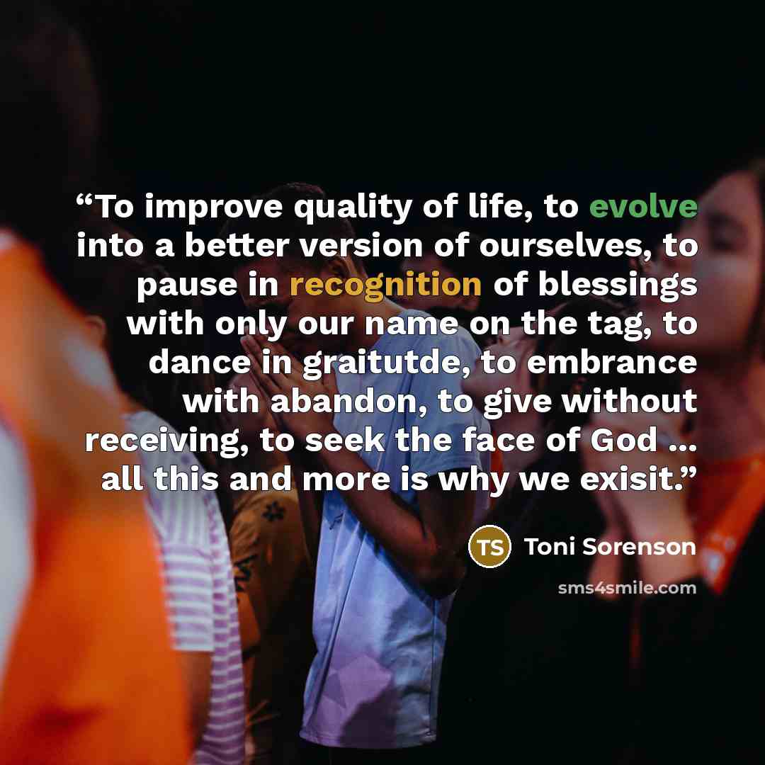 “To improve quality of life, to evolve into a better version of ourselves, to pause in recognition of blessings with only our name on the tag, to dance in graitutde, to embrance with abandon, to give without receiving, to seek the face of God ... all this and more is why we exisit.” quote by Toni Sorenson
