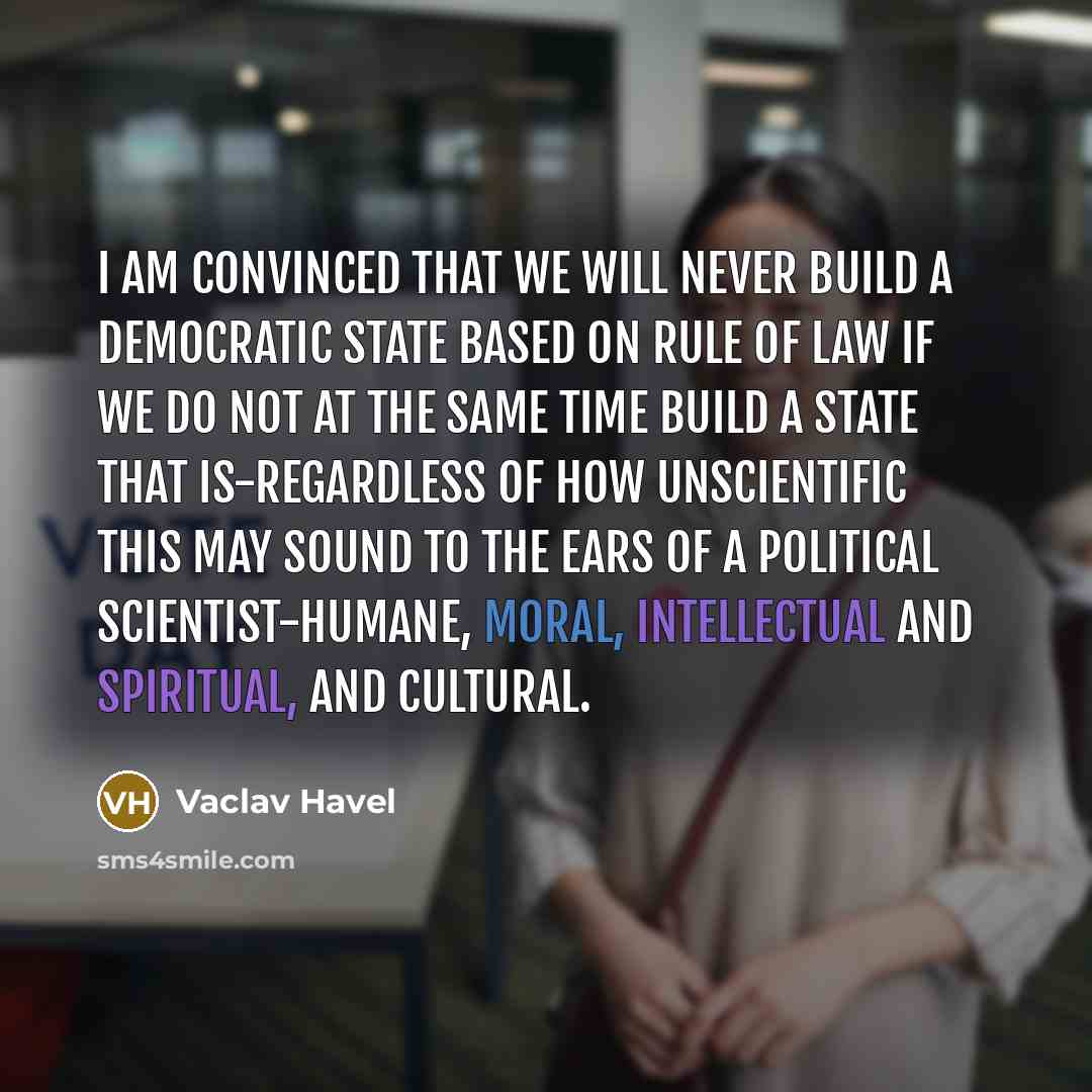 “I am convinced that we will never build a democratic state based on rule of law if we do not at the same time build a state that is-regardless of how unscientific this may sound to the ears of a political scientist-humane, moral, intellectual and spiritual, and cultural.” quote by Vaclav Havel
