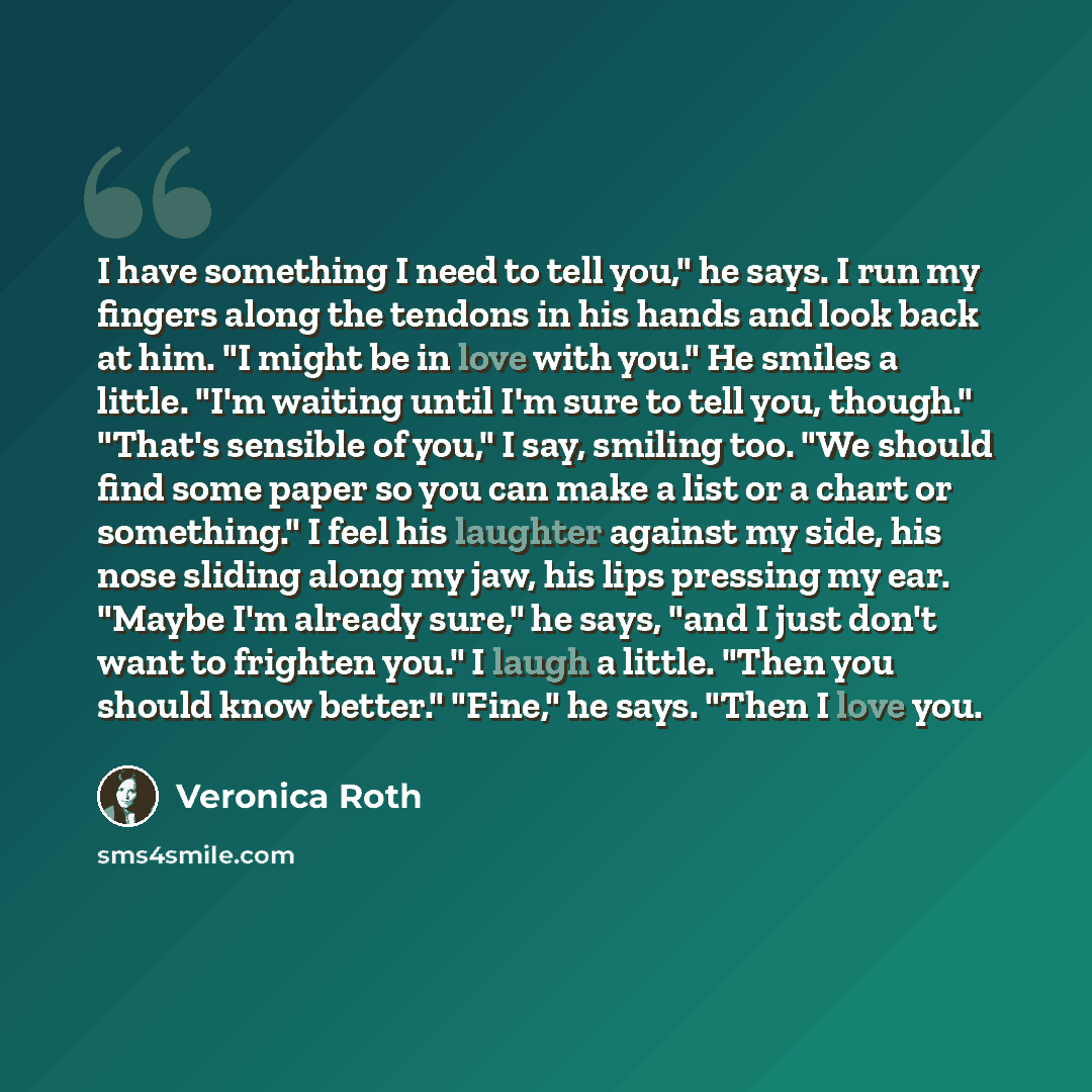 “I have something I need to tell you," he says. I run my fingers along the tendons in his hands and look back at him. "I might be in love with you." He smiles a little. "I'm waiting until I'm sure to tell you, though." "That's sensible of you," I say, smiling too. "We should find some paper so you…” quote by Veronica Roth