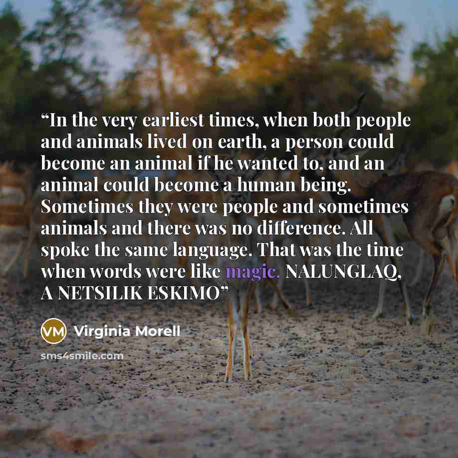 “In the very earliest times, when both people and animals lived on earth, a person could become an animal if he wanted to, and an animal could become a human being. Sometimes they were people and sometimes animals and there was no difference. All spoke the same language. That was the time when…” quote by Virginia Morell