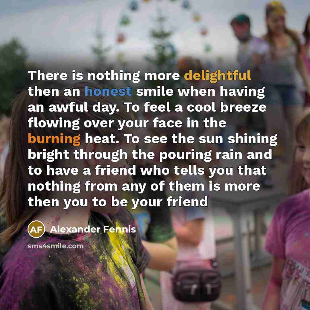 “There is nothing more delightful then an honest smile when having an awful day. To feel a cool breeze flowing over your face in the burning heat. To see the sun shining bright through the pouring rain and to have a friend who tells you that nothing from any of them is more then you to be your friend” quote by Alexander Fennis