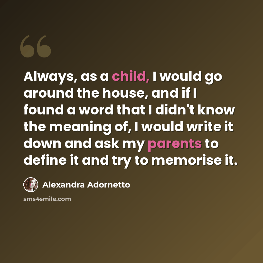 “Always, as a child, I would go around the house, and if I found a word that I didn't know the meaning of, I would write it down and ask my parents to define it and try to memorise it.” quote by Alexandra Adornetto