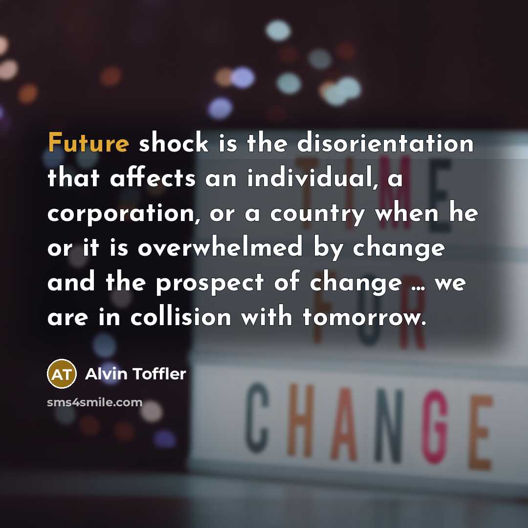 “Future shock is the disorientation that affects an individual, a corporation, or a country when he or it is overwhelmed by change and the prospect of change ... we are in collision with tomorrow.” quote by Alvin Toffler