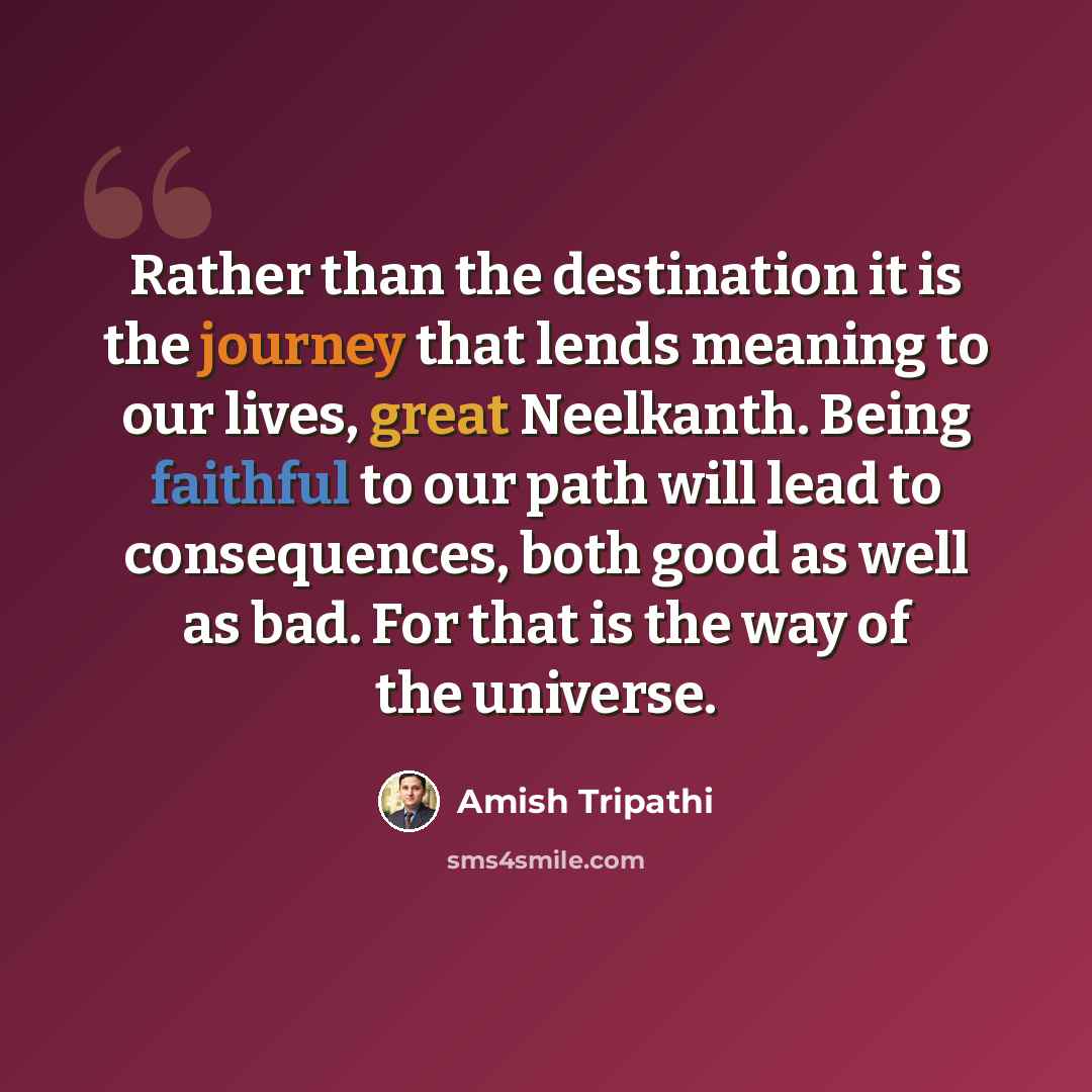 “Rather than the destination it is the journey that lends meaning to our lives, great Neelkanth. Being faithful to our path will lead to consequences, both good as well as bad. For that is the way of the universe.” quote by Amish Tripathi
